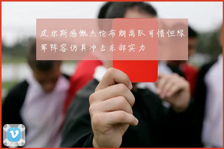 皮尔斯感慨杰伦布朗离队可惜但绿军阵容仍具冲击东部实力