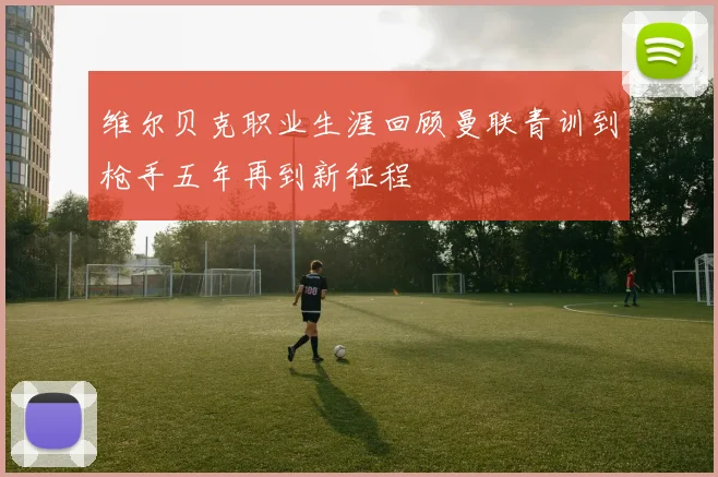 维尔贝克职业生涯回顾曼联青训到枪手五年再到新征程