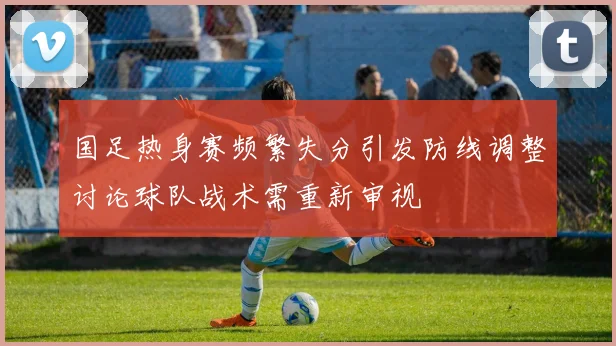 国足热身赛频繁失分引发防线调整讨论球队战术需重新审视