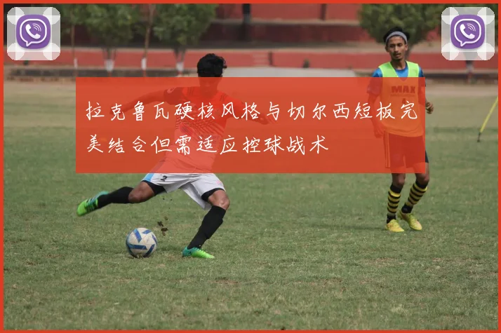 拉克鲁瓦硬核风格与切尔西短板完美结合但需适应控球战术
