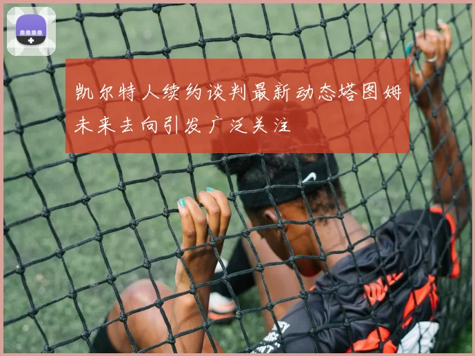 凯尔特人续约谈判最新动态塔图姆未来去向引发广泛关注