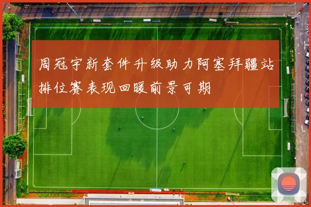 周冠宇新套件升级助力阿塞拜疆站排位赛表现回暖前景可期
