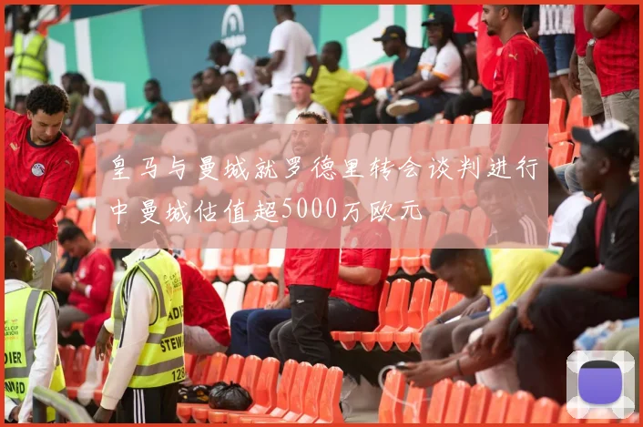 皇马与曼城就罗德里转会谈判进行中曼城估值超5000万欧元